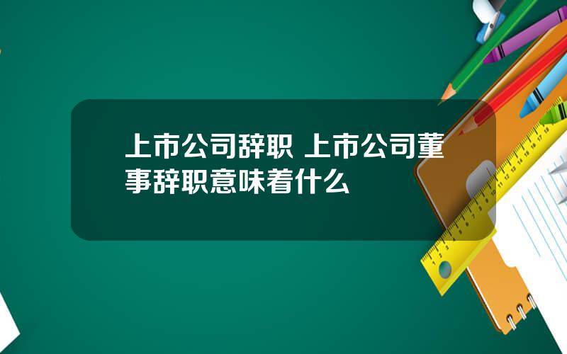 上市公司辞职 上市公司董事辞职意味着什么